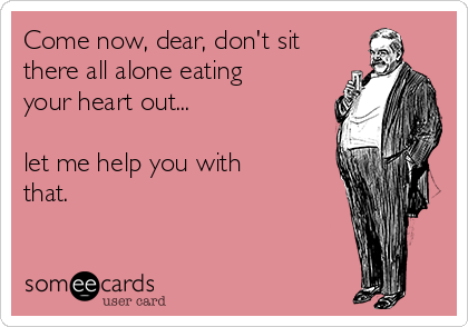 Come now, dear, don't sit
there all alone eating
your heart out...

let me help you with
that.