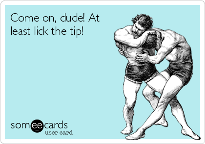 Come on, dude! At
least lick the tip!