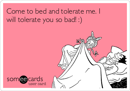 Come to bed and tolerate me. I
will tolerate you so bad! :)