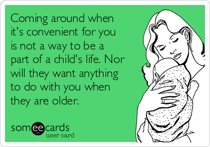 Coming around when
it's convenient for you
is not a way to be a
part of a child's life. Nor
will they want anything
to do with you when
they are older.