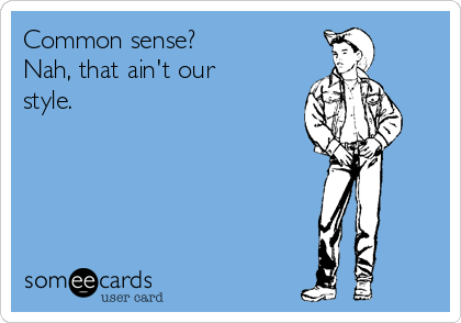 Common sense?
Nah, that ain't our
style.