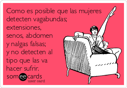 Como es posible que las mujeres
detecten vagabundas;
extensiones,
senos, abdomen
y nalgas falsas;
y no detecten al
tipo que las va
hacer sufrir.