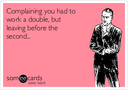 Complaining you had to
work a double, but
leaving before the
second...