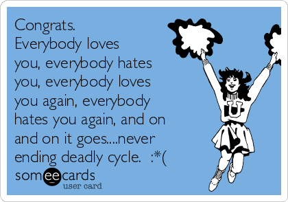 Congrats. 
Everybody loves
you, everybody hates
you, everybody loves
you again, everybody
hates you again, and on
and on it goes....never
ending deadly cycle.  :*(