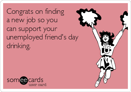 Congrats on finding
a new job so you
can support your
unemployed friend's day
drinking.