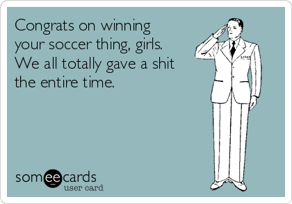 Congrats on winning
your soccer thing, girls.
We all totally gave a shit
the entire time.