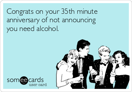 Congrats on your 35th minute
anniversary of not announcing
you need alcohol.