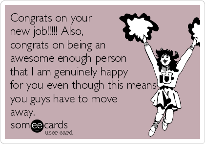 Congrats on your
new job!!!!! Also,
congrats on being an
awesome enough person
that I am genuinely happy
for you even though this means
you guys have to move
away.