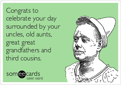 Congrats to
celebrate your day
surrounded by your
uncles, old aunts,
great great
grandfathers and
third cousins.