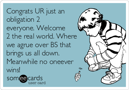 Congrats UR just an
obligation 2
everyone. Welcome
2 the real world. Where
we agrue over BS that
brings us all down.
Meanwhile no oneever
wins!