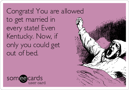 Congrats! You are allowed
to get married in
every state! Even
Kentucky. Now, if
only you could get
out of bed. 