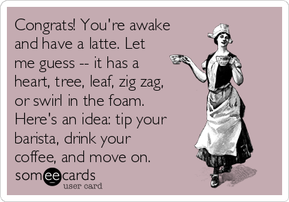 Congrats! You're awake
and have a latte. Let
me guess -- it has a
heart, tree, leaf, zig zag,
or swirl in the foam.
Here's an idea: tip your
barista, drink your
coffee, and move on.