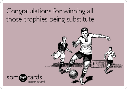 Congratulations for winning all
those trophies being substitute.