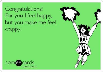 Congratulations! 
For you I feel happy,
but you make me feel
crappy.