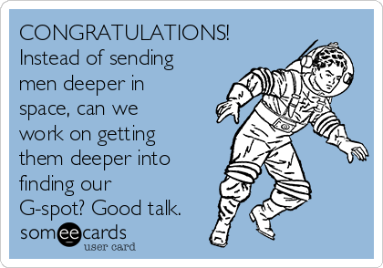 CONGRATULATIONS!
Instead of sending
men deeper in
space, can we
work on getting
them deeper into
finding our
G-spot? Good talk.