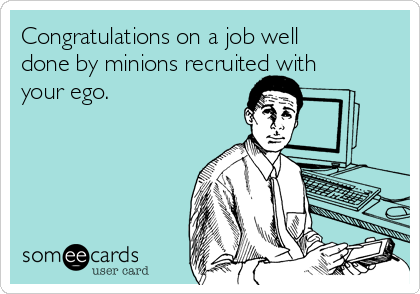 Congratulations on a job well
done by minions recruited with
your ego.