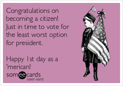 Congratulations on
becoming a citizen!
Just in time to vote for
the least worst option
for president.  

Happy 1st day as a
'merican!