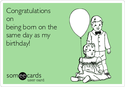 Congratulations
on
being born on the
same day as my
birthday!