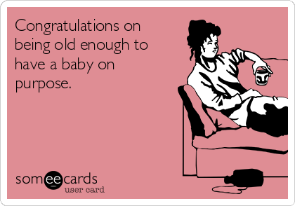 Congratulations on
being old enough to
have a baby on
purpose.  