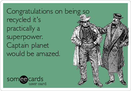 Congratulations on being so
recycled it's
practically a
superpower.
Captain planet
would be amazed.