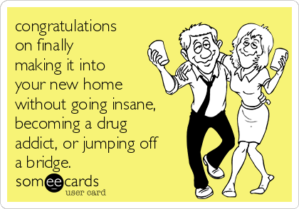 congratulations
on finally
making it into
your new home
without going insane,
becoming a drug
addict, or jumping off
a bridge.