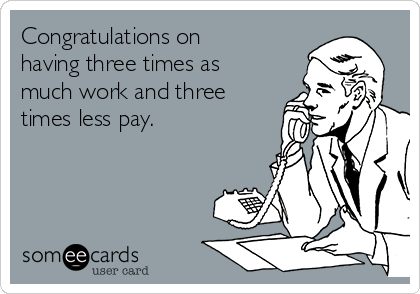 Congratulations on
having three times as
much work and three
times less pay.