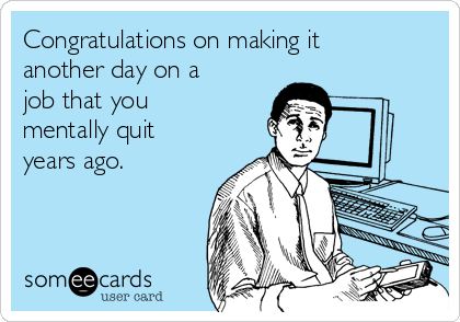 Congratulations on making it
another day on a
job that you
mentally quit
years ago.