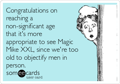 Congratulations on
reaching a
non-significant age
that it's more
appropriate to see Magic
Mike XXL, since we're too
old to objectify men in
person.