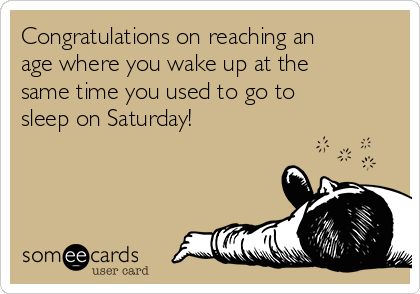 Congratulations on reaching an
age where you wake up at the
same time you used to go to
sleep on Saturday!