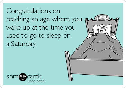 Congratulations on
reaching an age where you
wake up at the time you
used to go to sleep on
a Saturday.