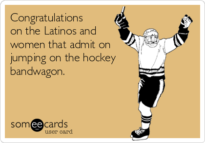 Congratulations
on the Latinos and
women that admit on
jumping on the hockey
bandwagon.