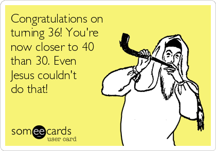 Congratulations on
turning 36! You're
now closer to 40
than 30. Even
Jesus couldn't
do that! 