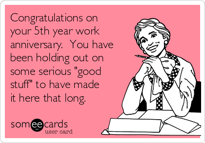 Congratulations on
your 5th year work 
anniversary.  You have
been holding out on
some serious "good
stuff" to have made
it here that long.