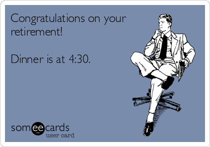 Congratulations on your
retirement! 

Dinner is at 4:30.