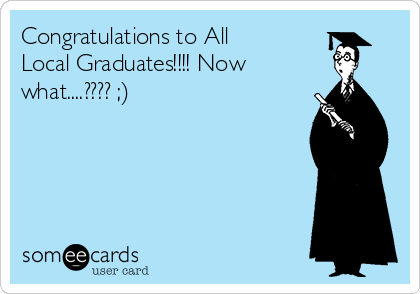 Congratulations to All
Local Graduates!!!! Now
what....???? ;)