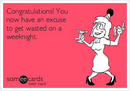 Congratulations! You
now have an excuse
to get wasted on a
weeknight.