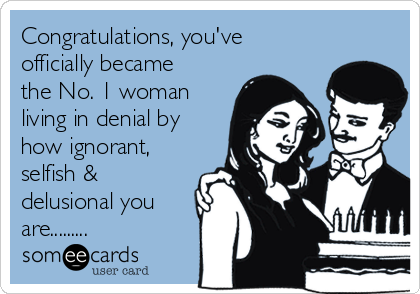 Congratulations, you've
officially became
the No. 1 woman
living in denial by
how ignorant,
selfish &
delusional you
are.........