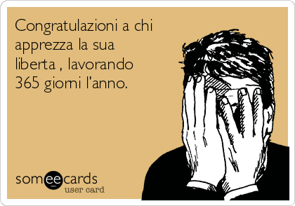 Congratulazioni a chi
apprezza la sua
libertà, lavorando
365 giorni l’anno.