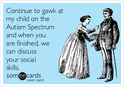 Continue to gawk at
my child on the
Autism Spectrum
and when you
are finished, we
can discuss
your social
skills.