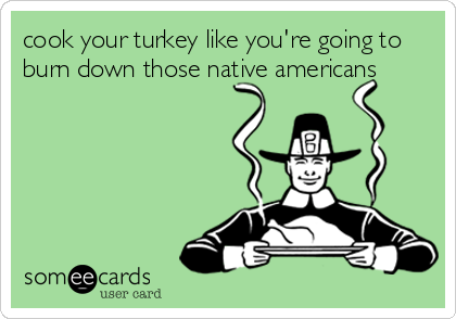 cook your turkey like you're going to
burn down those native americans