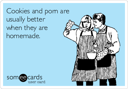 Cookies and porn are
usually better
when they are
homemade.