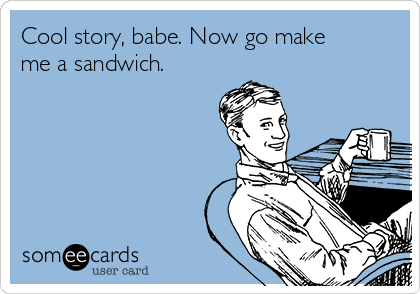 Cool story, babe. Now go make
me a sandwich.