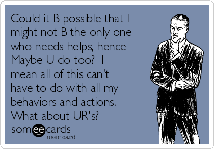 Could it B possible that I
might not B the only one
who needs helps, hence
Maybe U do too?  I
mean all of this can't
have to do with all my
behaviors and actions. 
What about UR's?