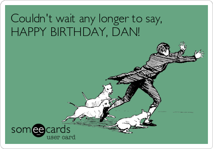 Couldn't wait any longer to say,
HAPPY BIRTHDAY, DAN!