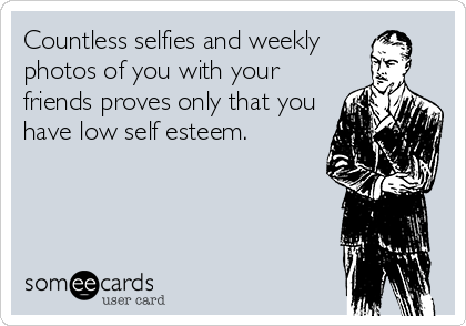 Countless selfies and weekly
photos of you with your
friends proves only that you
have low self esteem.