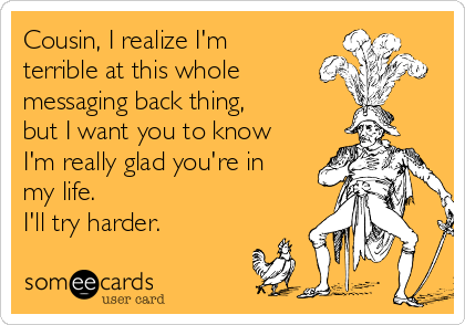 Cousin, I realize I'm
terrible at this whole
messaging back thing,
but I want you to know
I'm really glad you're in
my life. 
I'll try harder. 