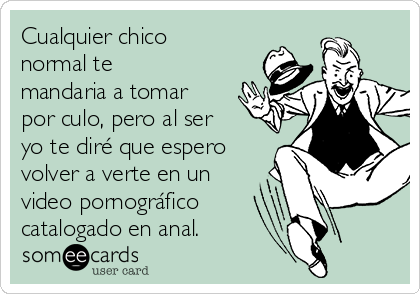 Cualquier chico
normal te
mandaria a tomar
por culo, pero al ser
yo te diré que espero
volver a verte en un
video pornográfico 
catalogado en anal.