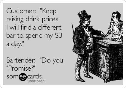 Customer:  "Keep
raising drink prices
I will find a different
bar to spend my $3
a day."

Bartender:  "Do you
"Promise?"