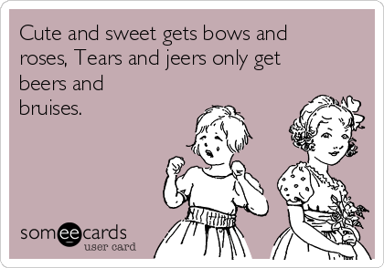 Cute and sweet gets bows and
roses, Tears and jeers only get
beers and
bruises.