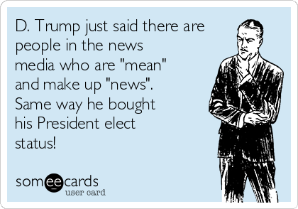 D. Trump just said there are
people in the news
media who are "mean"
and make up "news".
Same way he bought
his President elect
status!